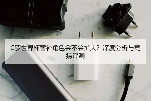 C罗世界杯替补角色会不会扩大？深度分析与竞猜评测